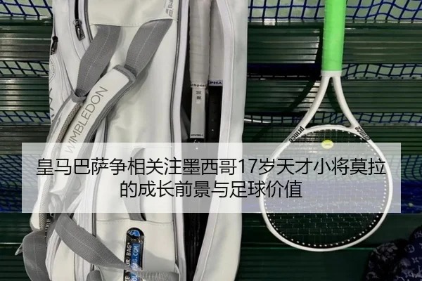 皇马巴萨争相关注墨西哥17岁天才小将莫拉的成长前景与足球价值